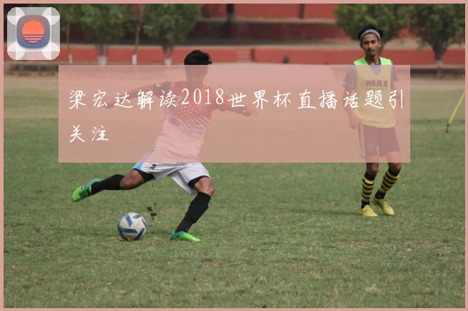 梁宏达解读2018世界杯直播话题引关注