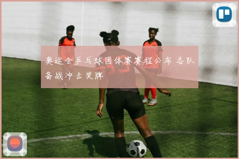 奥运会乒乓球团体赛赛程公布 各队备战冲击奖牌