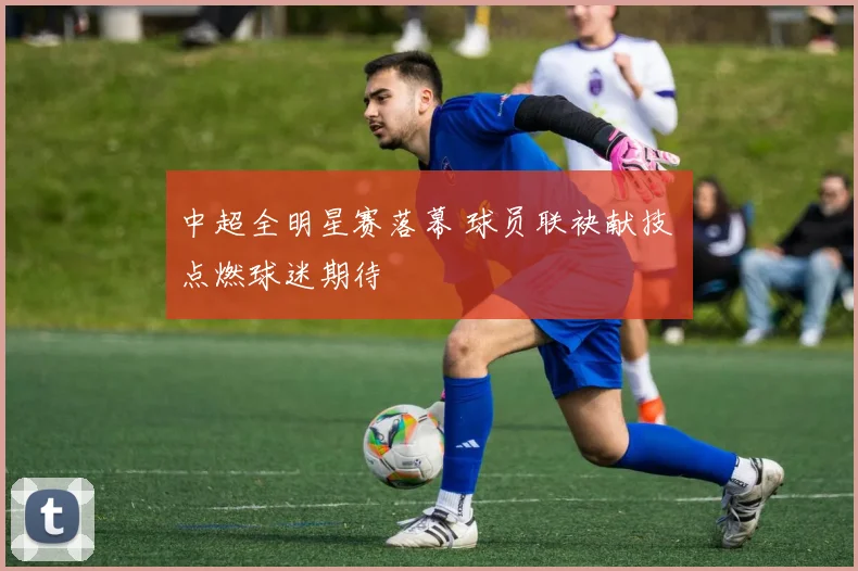 中超全明星赛落幕 球员联袂献技 点燃球迷期待