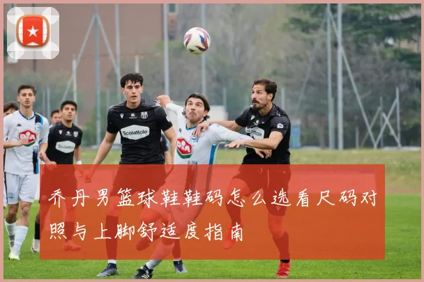 乔丹男篮球鞋鞋码怎么选看尺码对照与上脚舒适度指南