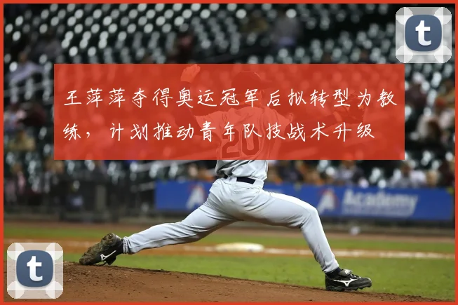 王萍萍夺得奥运冠军后拟转型为教练，计划推动青年队技战术升级