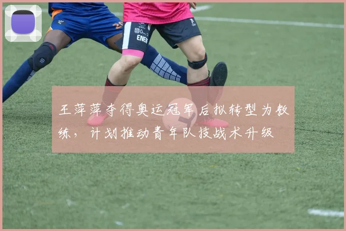 王萍萍夺得奥运冠军后拟转型为教练，计划推动青年队技战术升级