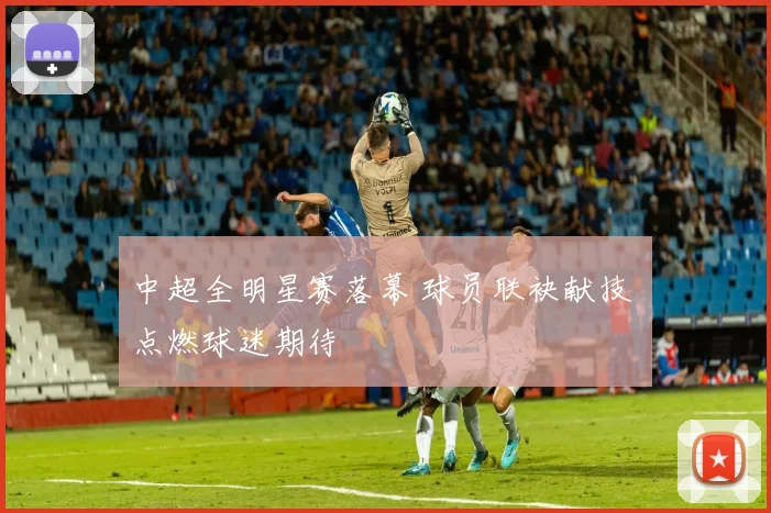 中超全明星赛落幕 球员联袂献技 点燃球迷期待