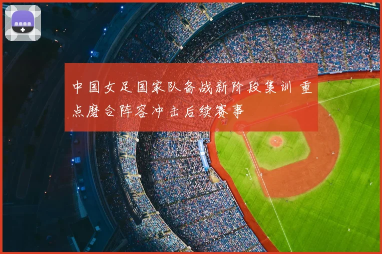 中国女足国家队备战新阶段集训 重点磨合阵容冲击后续赛事