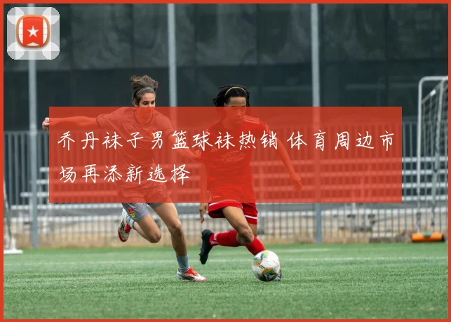 乔丹袜子男篮球袜热销 体育周边市场再添新选择