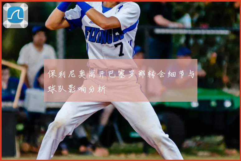 保利尼奥离开巴塞罗那转会细节与球队影响分析