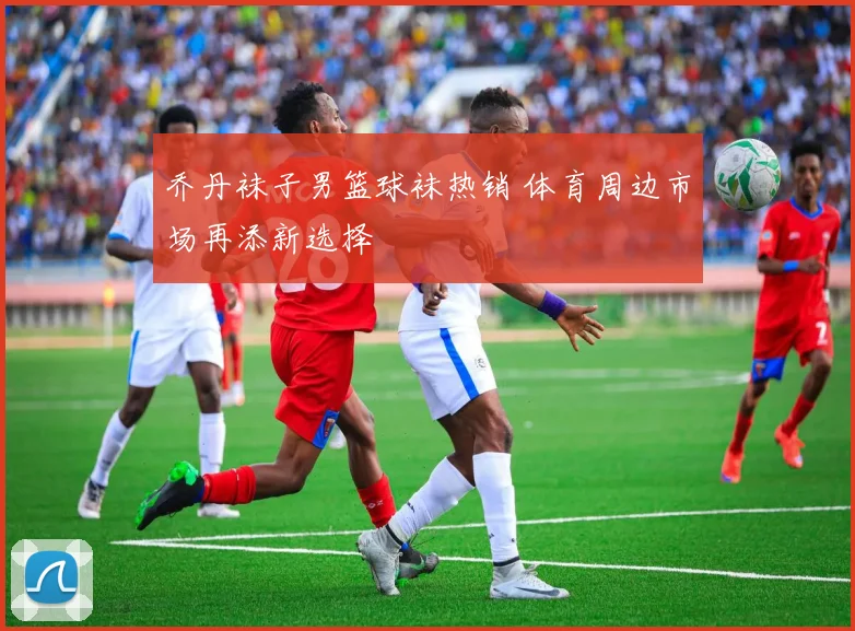 乔丹袜子男篮球袜热销 体育周边市场再添新选择